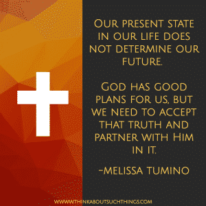 HOPE - Our present state in our life does not determine our future. God has good plans for us, but we need to accept that truth and partner with Him in it. -Melissa Tumino #quote #Christianquote #melissatumino