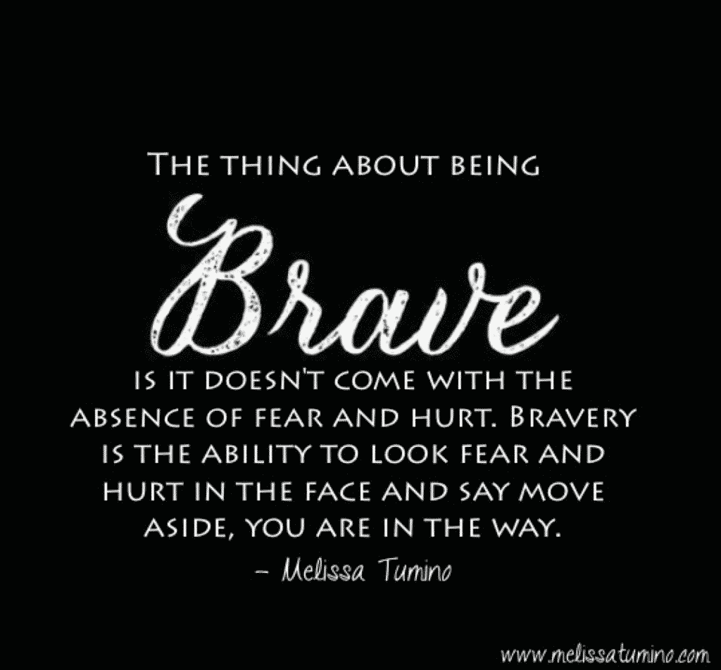 It's ok to be scared, and it's ok if things hurt. What is not ok is letting fear and hurt keep you immobilized. 

The thing about being brave is it doesn't come with the absence of fear and hurt. Bravery is the ability to look fear and hurt in the face and say move aside, you are in the way. 

Melissa Tumino - Brave Quote