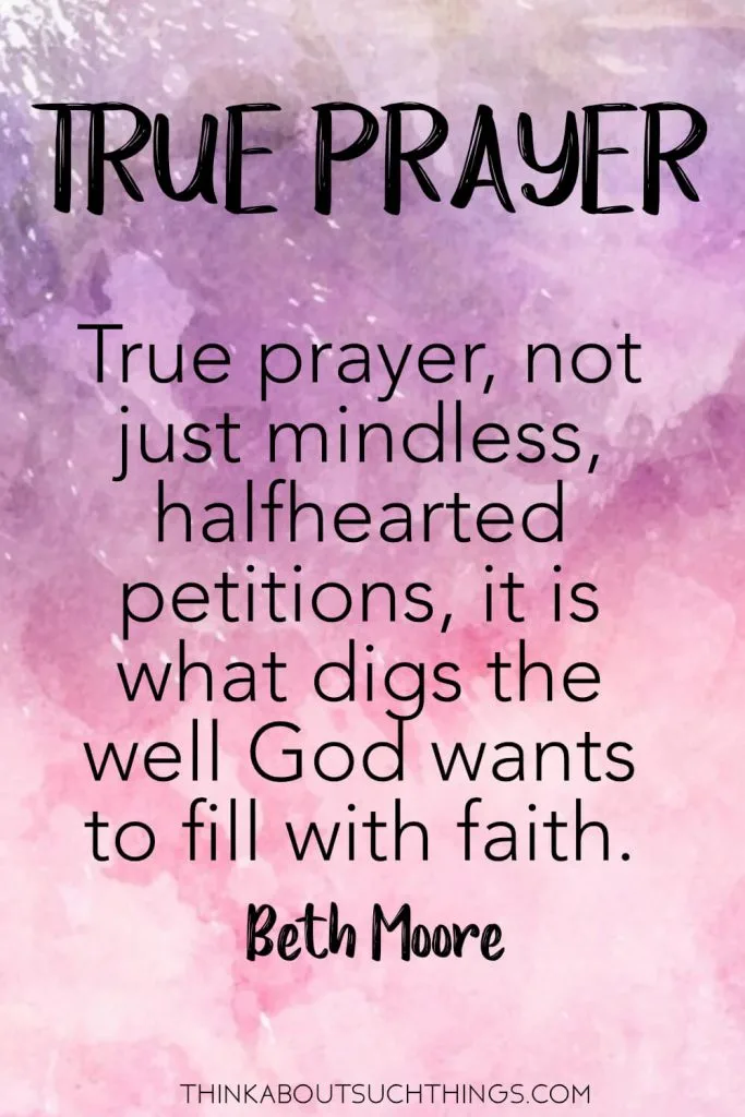 Beth Moore quotes on Prayer - True prayer, not just mindless halfhearted petitions, is what digs the well God wants to fill with faith. #prayer #quote