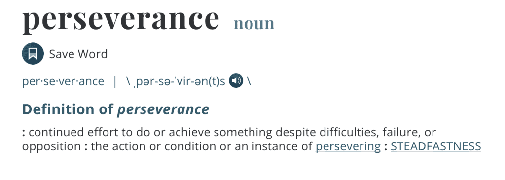 Definition of perseverance
: continued effort to do or achieve something despite difficulties, failure, or opposition : the action or condition or an instance of persevering : STEADFASTNESS